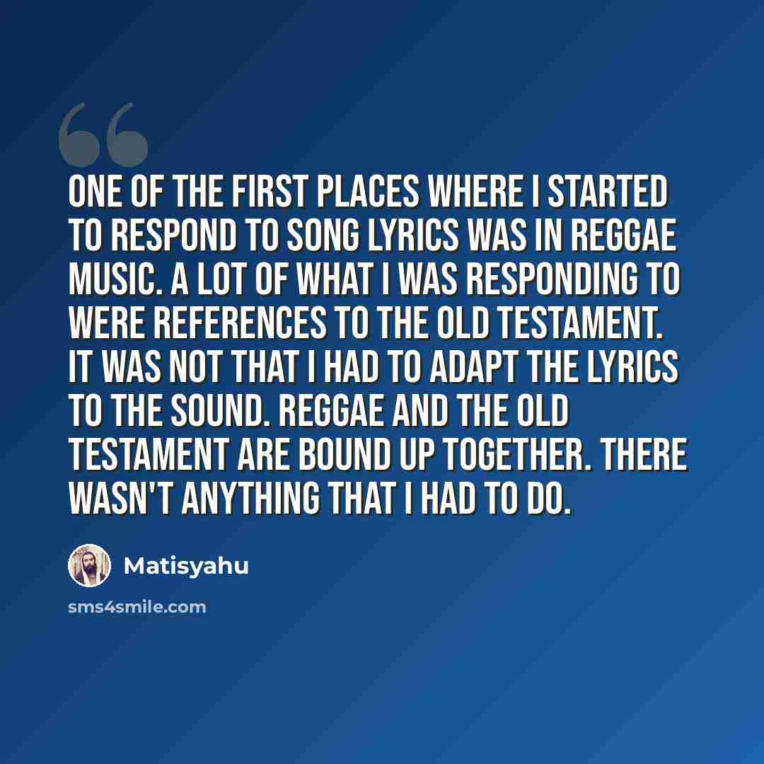 “One of the first places where I started to respond to song lyrics was in reggae music. A lot of what I was responding to were references to the Old Testament. It was not that I had to adapt the lyrics to the sound. Reggae and the Old Testament are bound up together. There wasn't anything that I…” quote by Matisyahu