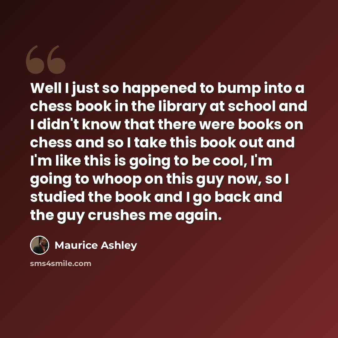 “Well I just so happened to bump into a chess book in the library at school and I didn't know that there were books on chess and so I take this book out and I'm like this is going to be cool, I'm going to whoop on this guy now, so I studied the book and I go back and the guy crushes me again.” quote by Maurice Ashley