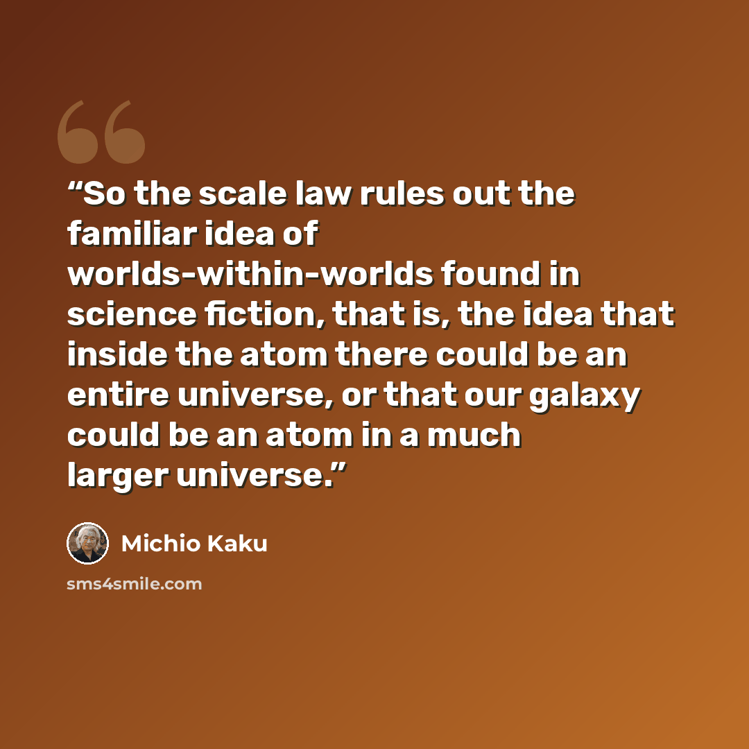 “So the scale law rules out the familiar idea of worlds-within-worlds found in science fiction, that is, the idea that inside the atom there could be an entire universe, or that our galaxy could be an atom in a much larger universe.” quote by Michio Kaku