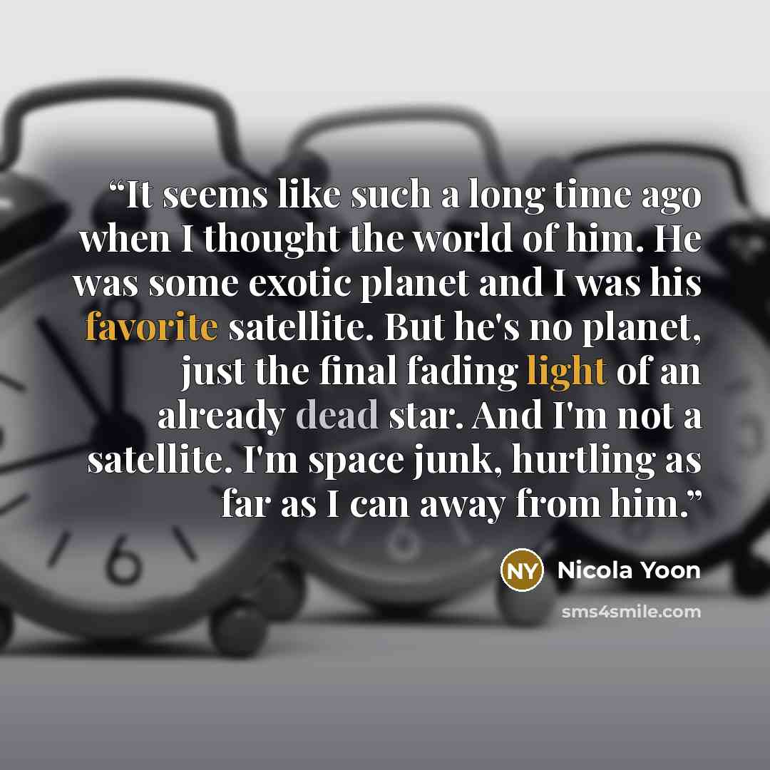 “It seems like such a long time ago when I thought the world of him. He was some exotic planet and I was his favorite satellite. But he's no planet, just the final fading light of an already dead star. And I'm not a satellite. I'm space junk, hurtling as far as I can away from him.” quote by Nicola Yoon
