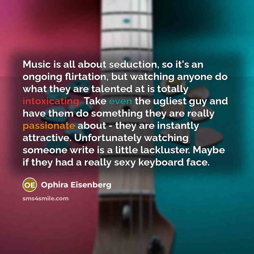 “Music is all about seduction, so it's an ongoing flirtation, but watching anyone do what they are talented at is totally intoxicating. Take even the ugliest guy and have them do something they are really passionate about - they are instantly attractive. Unfortunately watching someone write is a…” quote by Ophira Eisenberg