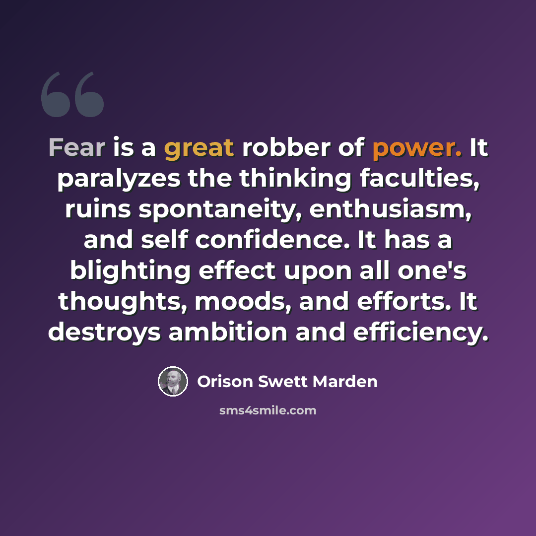 “Fear is a great robber of power. It paralyzes the thinking faculties, ruins spontaneity, enthusiasm, and self confidence. It has a blighting effect upon all one's thoughts, moods, and efforts. It destroys ambition and efficiency.” quote by Orison Swett Marden