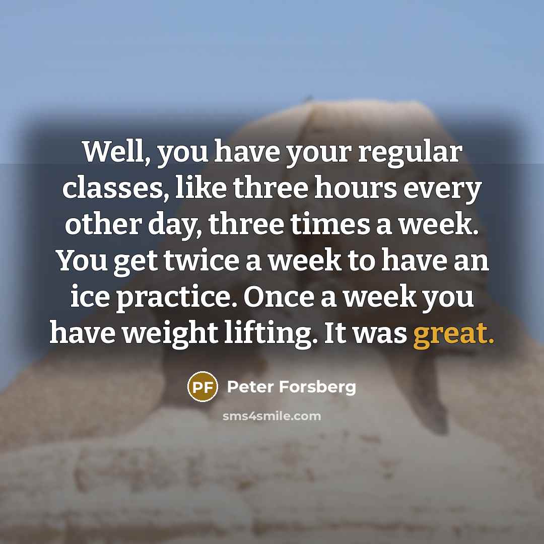 “Well, you have your regular classes, like three hours every other day, three times a week. You get twice a week to have an ice practice. Once a week you have weight lifting. It was great.” quote by Peter Forsberg