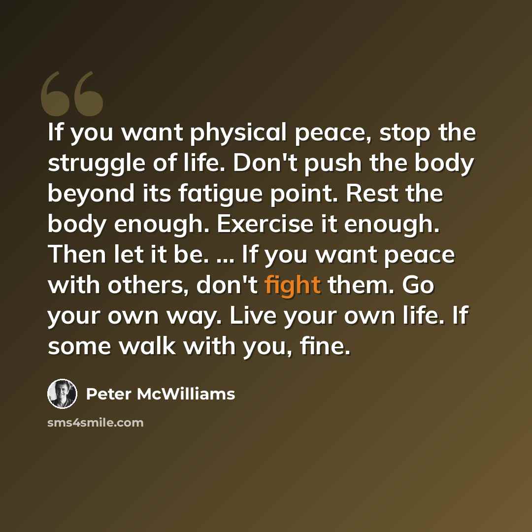 “If you want physical peace, stop the struggle of life. Don't push the body beyond its fatigue point. Rest the body enough. Exercise it enough. Then let it be. ... If you want peace with others, don't fight them. Go your own way. Live your own life. If some walk with you, fine.” quote by Peter McWilliams