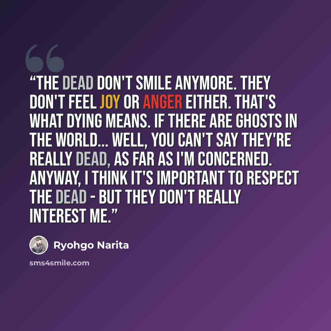 “The dead don't smile anymore. They don't feel joy or anger either. That's what dying means. If there are ghosts in the world... well, you can't say they're really dead, as far as I'm concerned. Anyway, I think it's important to respect the dead - but they don't really interest me.” quote by Ryohgo Narita