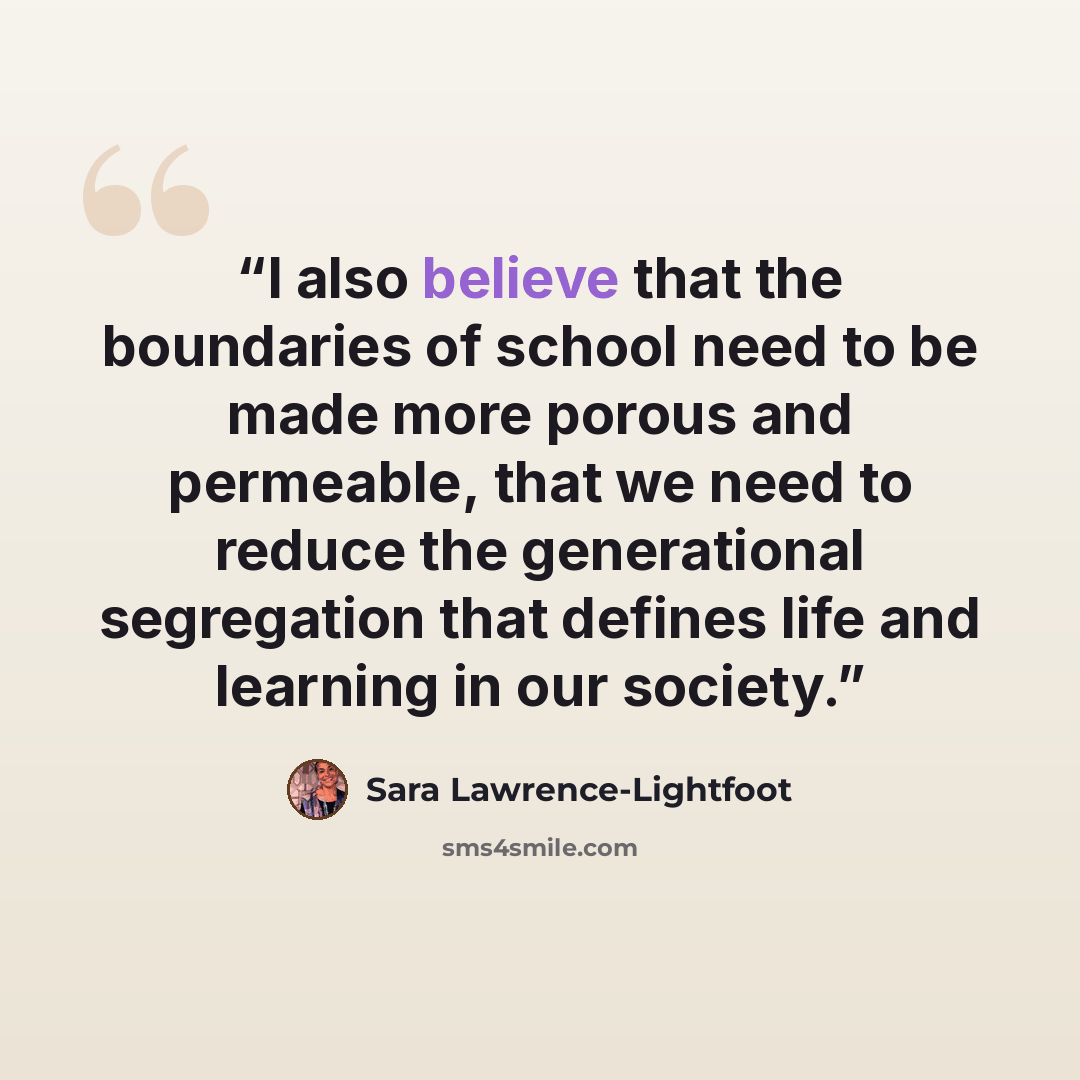 “I also believe that the boundaries of school need to be made more porous and permeable, that we need to reduce the generational segregation that defines life and learning in our society.” quote by Sara Lawrence-Lightfoot