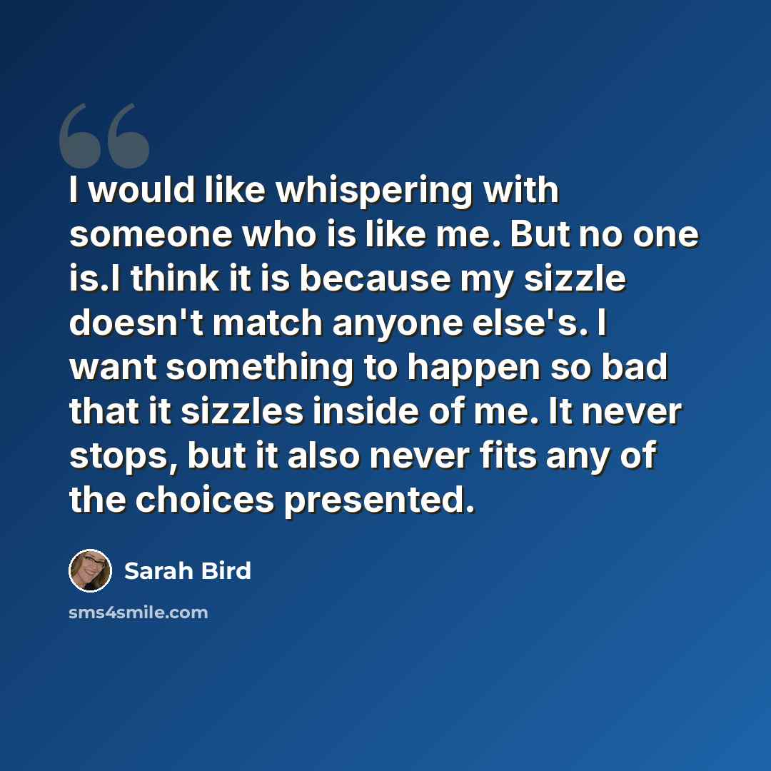 “I would like whispering with someone who is like me. But no one is.I think it is because my sizzle doesn't match anyone else's. I want something to happen so bad that it sizzles inside of me. It never stops, but it also never fits any of the choices presented.” quote by Sarah Bird