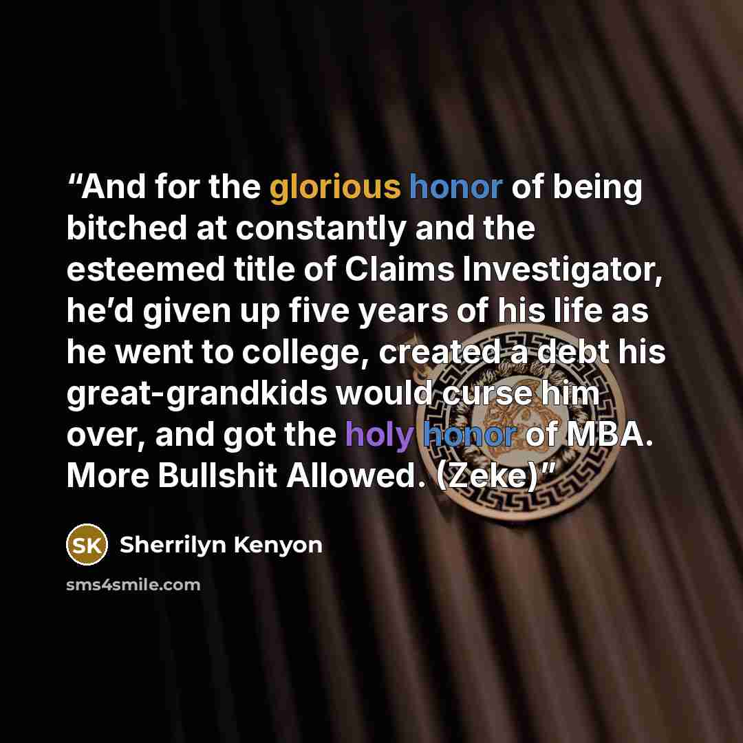 “And for the glorious honor of being bitched at constantly and the esteemed title of Claims Investigator, he’d given up five years of his life as he went to college, created a debt his great-grandkids would curse him over, and got the holy honor of MBA. More Bullshit Allowed. (Zeke)” quote by Sherrilyn Kenyon