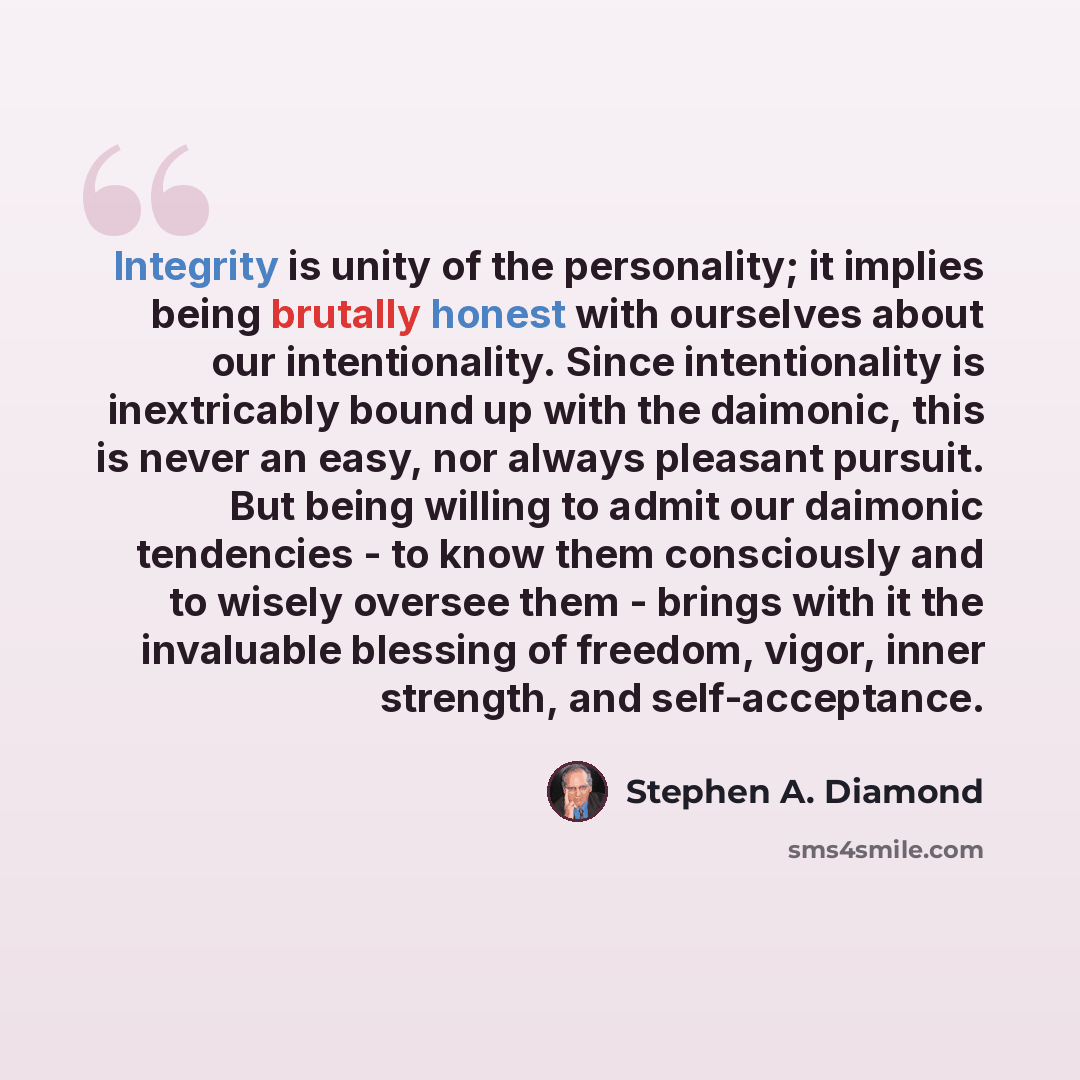 “Integrity is unity of the personality; it implies being brutally honest with ourselves about our intentionality. Since intentionality is inextricably bound up with the daimonic, this is never an easy, nor always pleasant pursuit. But being willing to admit our daimonic tendencies - to know them…” quote by Stephen A. Diamond