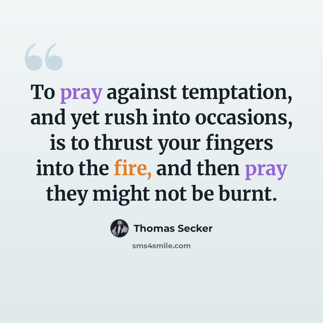 “To pray against temptation, and yet rush into occasions, is to thrust your fingers into the fire, and then pray they might not be burnt.” quote by Thomas Secker