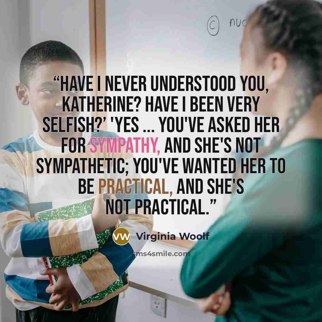 “Have I never understood you, Katherine? Have I been very selfish?’ 'Yes ... You've asked her for sympathy, and she's not sympathetic; you've wanted her to be practical, and she's not practical.” quote by Virginia Woolf