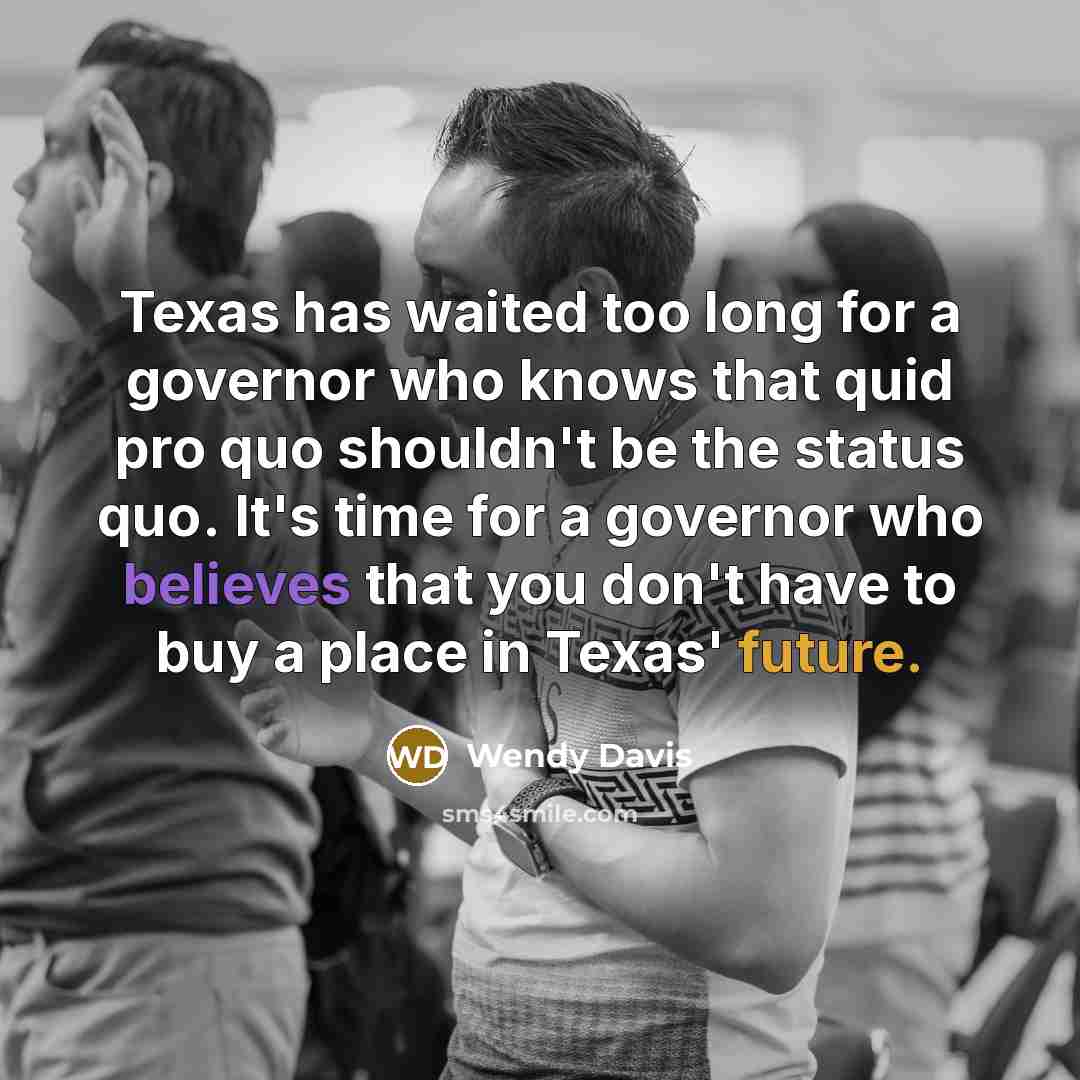 “Texas has waited too long for a governor who knows that quid pro quo shouldn't be the status quo. It's time for a governor who believes that you don't have to buy a place in Texas' future.” quote by Wendy Davis