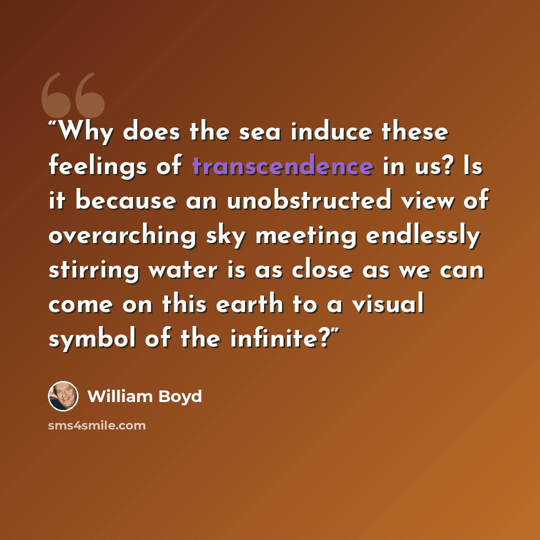 “Why does the sea induce these feelings of transcendence in us? Is it because an unobstructed view of overarching sky meeting endlessly stirring water is as close as we can come on this earth to a visual symbol of the infinite?” quote by William Boyd