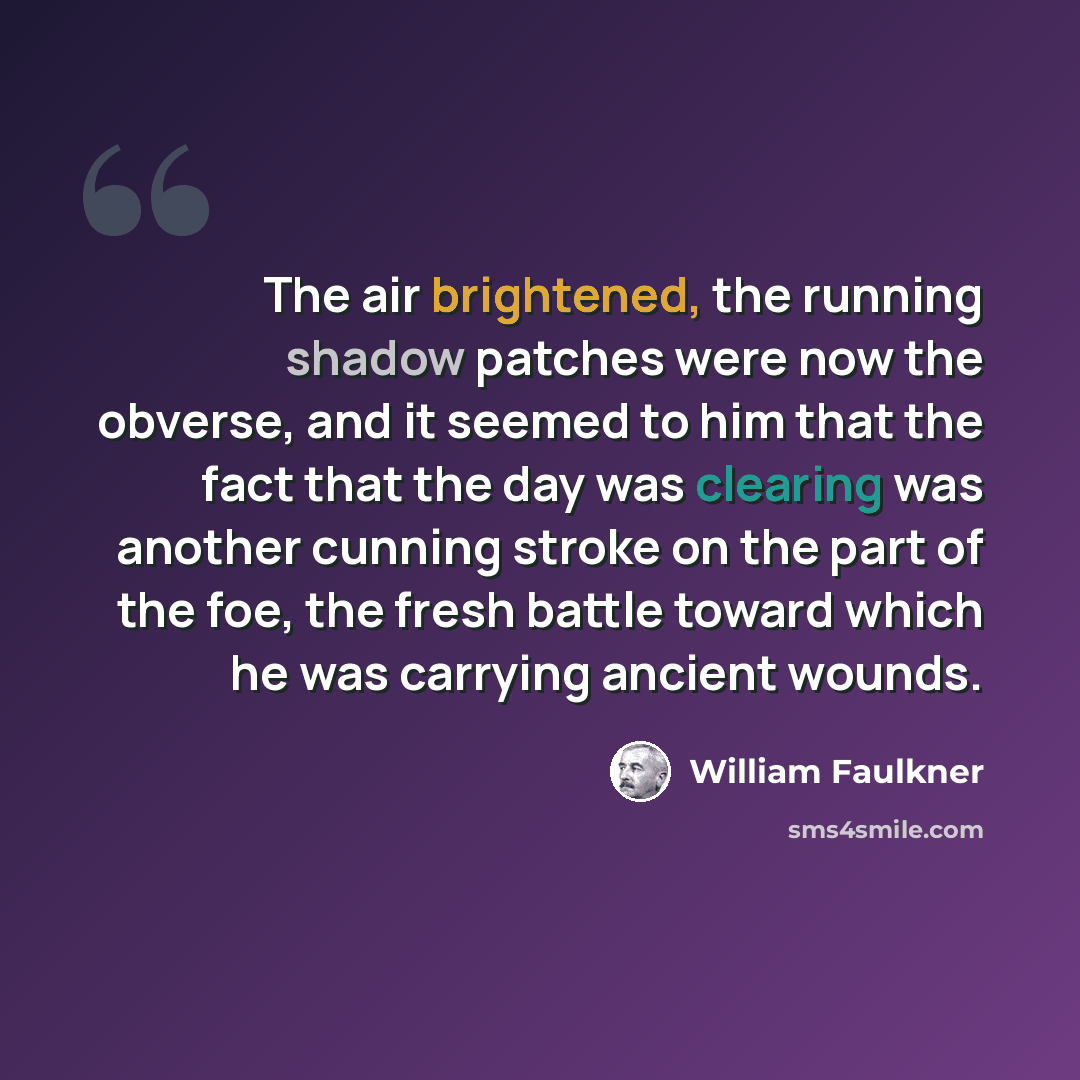 “The air brightened, the running shadow patches were now the obverse, and it seemed to him that the fact that the day was clearing was another cunning stroke on the part of the foe, the fresh battle toward which he was carrying ancient wounds.” quote by William Faulkner