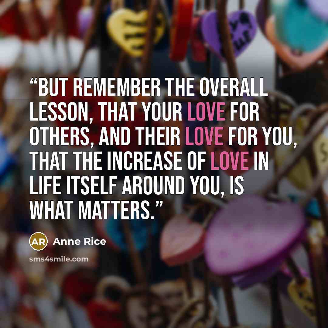 “But remember the overall lesson, that your love for others, and their love for you, that the increase of love in life itself around you, is what matters.” quote by Anne Rice