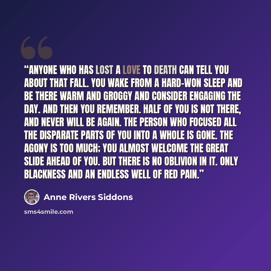 “Anyone who has lost a love to death can tell you about that fall. You wake from a hard-won sleep and be there warm and groggy and consider engaging the day. And then you remember. Half of you is not there, and never will be again. The person who focused all the disparate parts of you into a whole…” quote by Anne Rivers Siddons