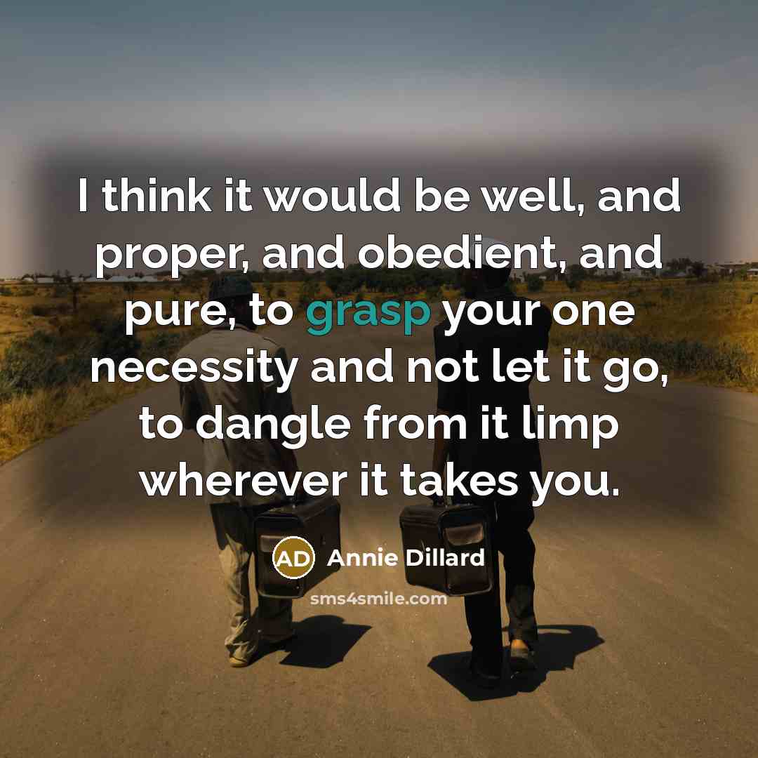 “I think it would be well, and proper, and obedient, and pure, to grasp your one necessity and not let it go, to dangle from it limp wherever it takes you.” quote by Annie Dillard