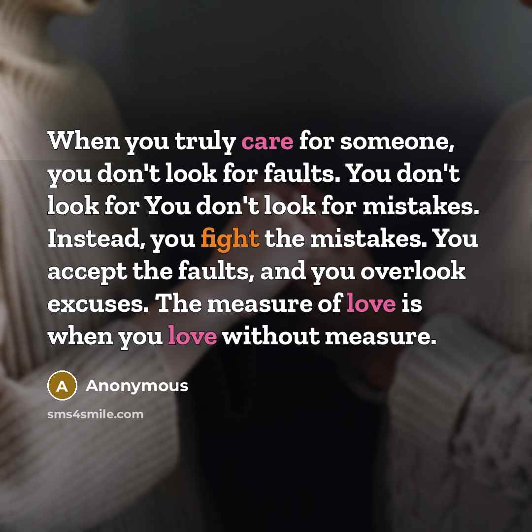 “When you truly care for someone, you don't look for faults. You don't look for You don't look for mistakes. Instead, you fight the mistakes. You accept the faults, and you overlook excuses. The measure of love is when you love without measure.” quote by Anonymous