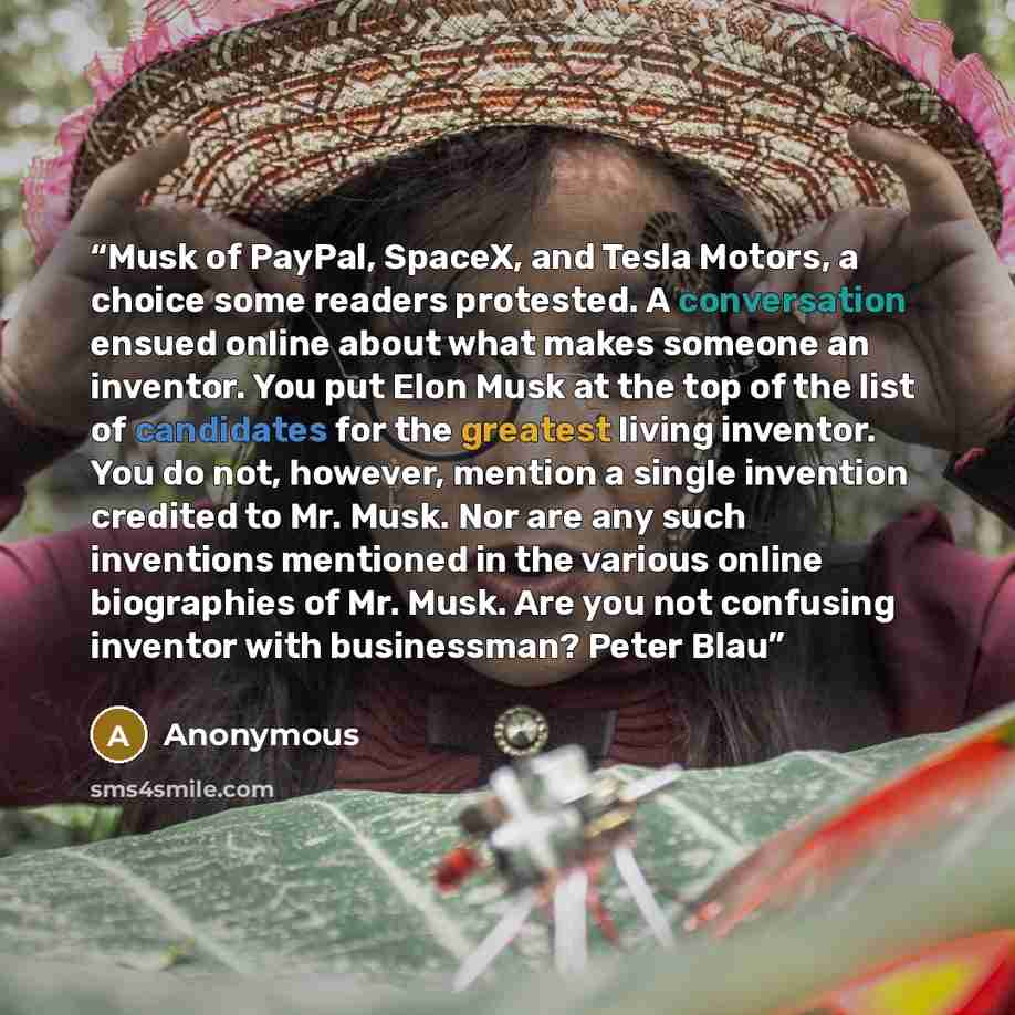 “Musk of PayPal, SpaceX, and Tesla Motors, a choice some readers protested. A conversation ensued online about what makes someone an inventor. You put Elon Musk at the top of the list of candidates for the greatest living inventor. You do not, however, mention a single invention credited to Mr…” quote by Anonymous