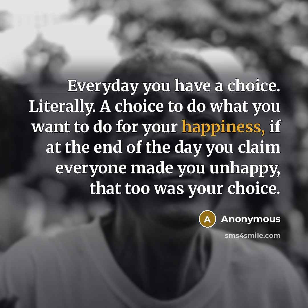 “Everyday you have a choice. Literally. A choice to do what you want to do for your happiness, if at the end of the day you claim everyone made you unhappy, that too was your choice.” quote by Anonymous