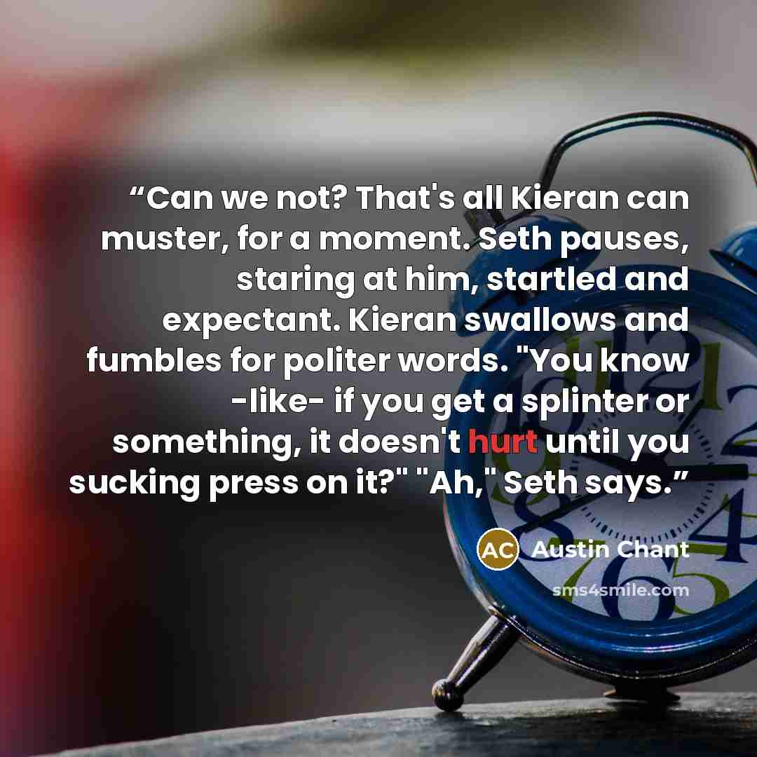 “Can we not? That's all Kieran can muster, for a moment. Seth pauses, staring at him, startled and expectant. Kieran swallows and fumbles for politer words. "You know -like- if you get a splinter or something, it doesn't hurt until you sucking press on it?" "Ah," Seth says.” quote by Austin Chant