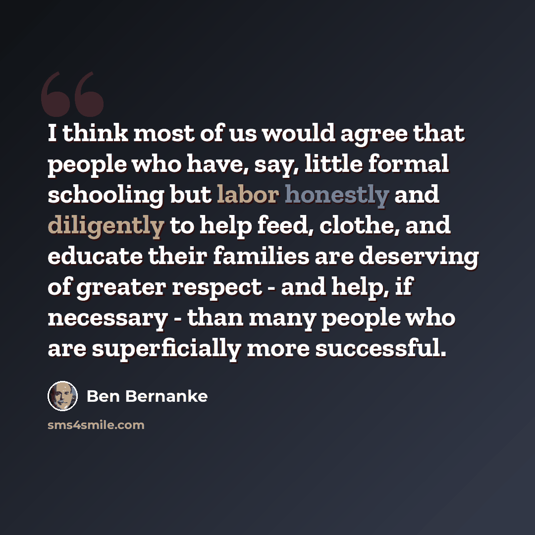 “I think most of us would agree that people who have, say, little formal schooling but labor honestly and diligently to help feed, clothe, and educate their families are deserving of greater respect - and help, if necessary - than many people who are superficially more successful.” quote by Ben Bernanke