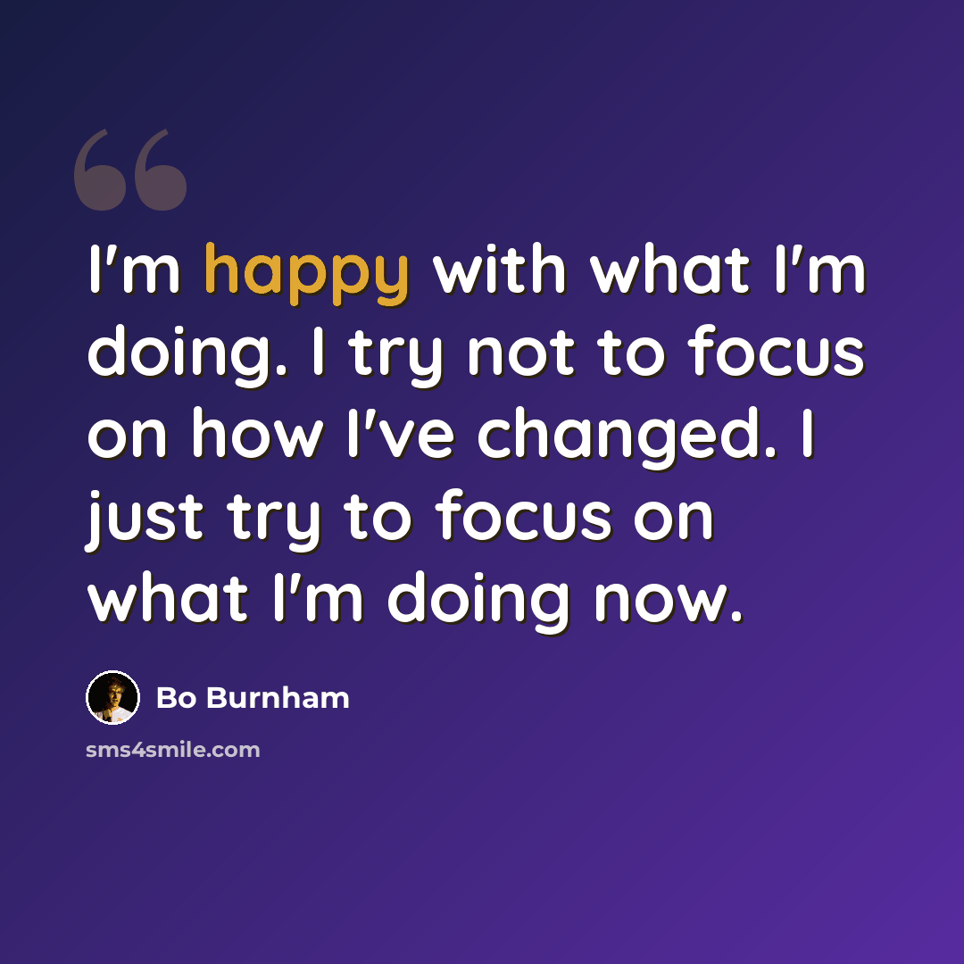 “I'm happy with what I'm doing. I try not to focus on how I've changed. I just try to focus on what I'm doing now.” quote by Bo Burnham