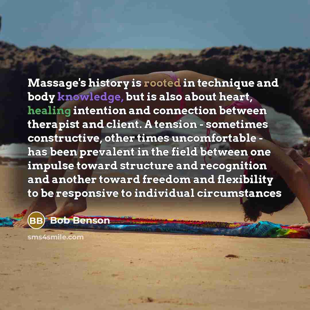“Massage's history is rooted in technique and body knowledge, but is also about heart, healing intention and connection between therapist and client. A tension - sometimes constructive, other times uncomfortable - has been prevalent in the field between one impulse toward structure and recognition…” quote by Bob Benson