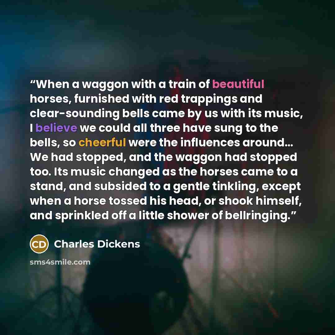 “When a waggon with a train of beautiful horses, furnished with red trappings and clear-sounding bells came by us with its music, I believe we could all three have sung to the bells, so cheerful were the influences around… We had stopped, and the waggon had stopped too. Its music changed as the…” quote by Charles Dickens