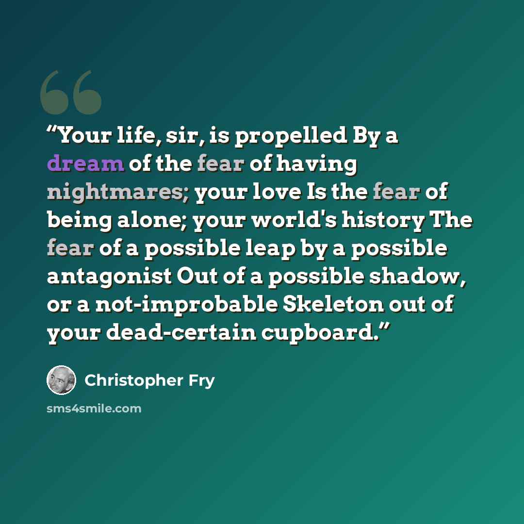 “Your life, sir, is propelled By a dream of the fear of having nightmares; your love Is the fear of being alone; your world's history The fear of a possible leap by a possible antagonist Out of a possible shadow, or a not-improbable Skeleton out of your dead-certain cupboard.” quote by Christopher Fry