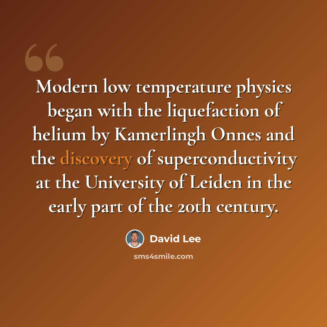 “Modern low temperature physics began with the liquefaction of helium by Kamerlingh Onnes and the discovery of superconductivity at the University of Leiden in the early part of the 20th century.” quote by David Lee