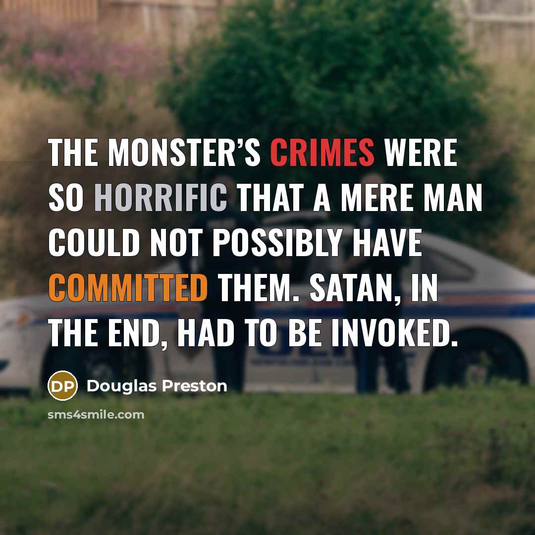 “The Monster’s crimes were so horrific that a mere man could not possibly have committed them. Satan, in the end, had to be invoked.” quote by Douglas Preston