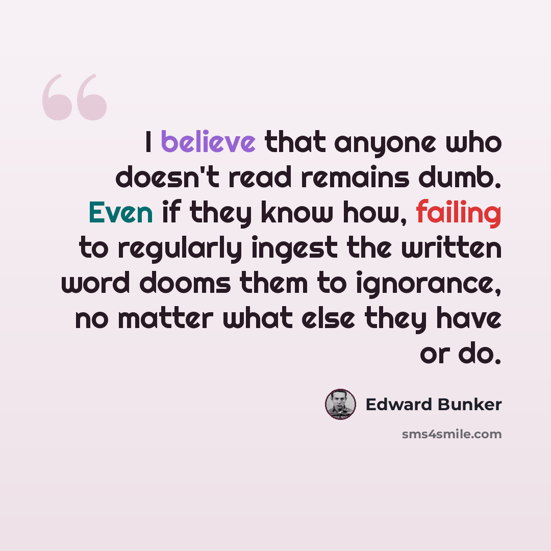“I believe that anyone who doesn't read remains dumb. Even if they know how, failing to regularly ingest the written word dooms them to ignorance, no matter what else they have or do.” quote by Edward Bunker