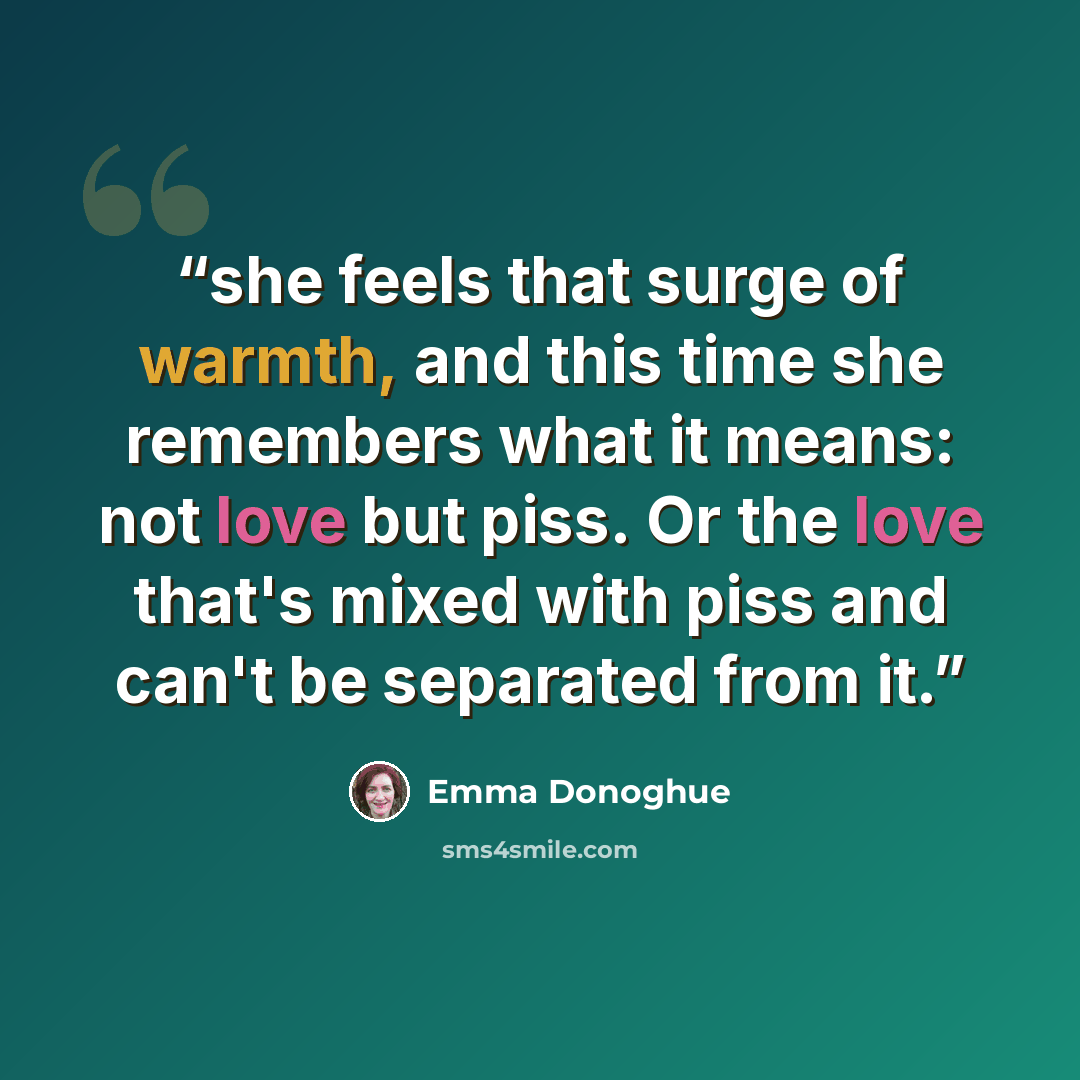 “she feels that surge of warmth, and this time she remembers what it means: not love but piss. Or the love that's mixed with piss and can't be separated from it.” quote by Emma Donoghue