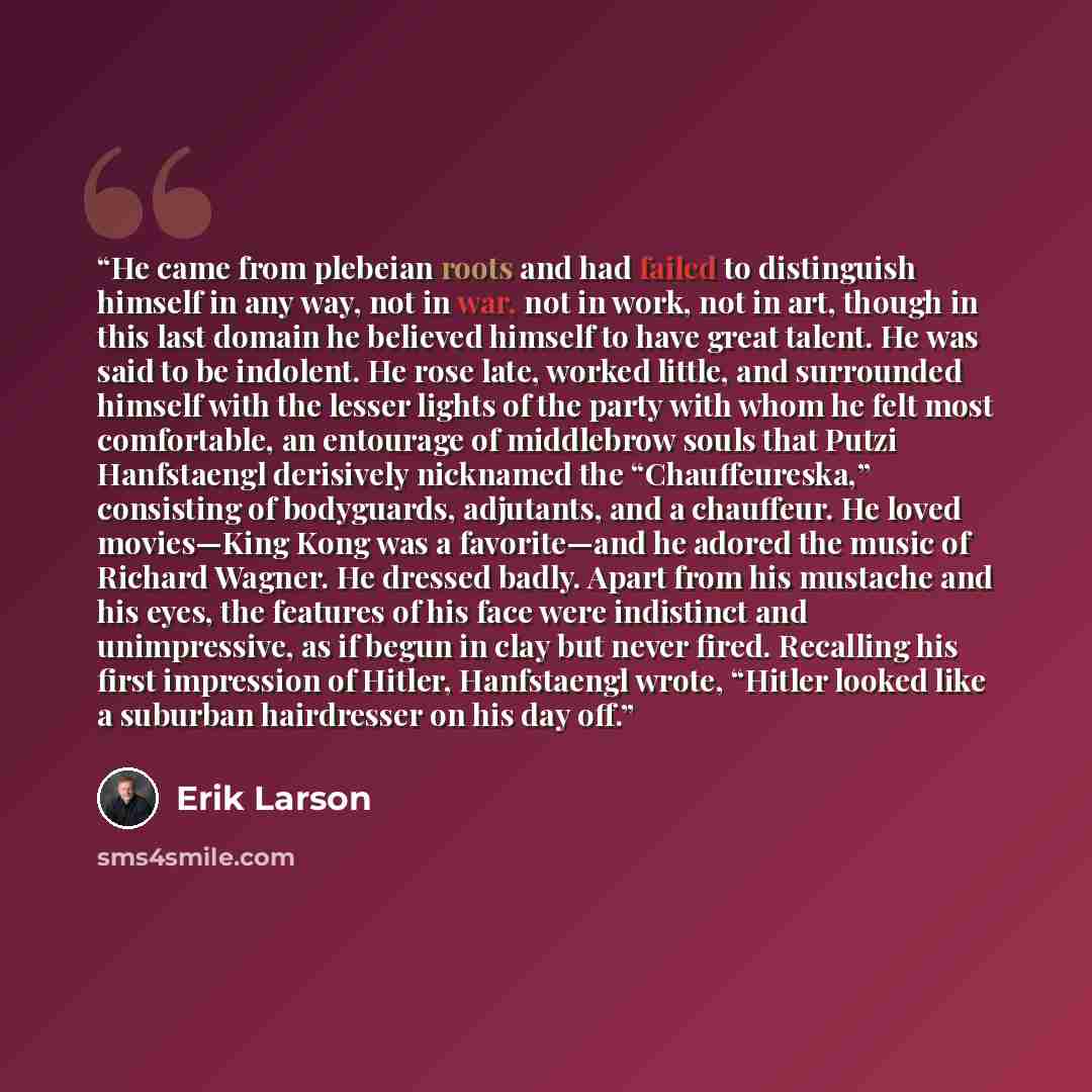 “He came from plebeian roots and had failed to distinguish himself in any way, not in war, not in work, not in art, though in this last domain he believed himself to have great talent. He was said to be indolent. He rose late, worked little, and surrounded himself with the lesser lights of the…” quote by Erik Larson