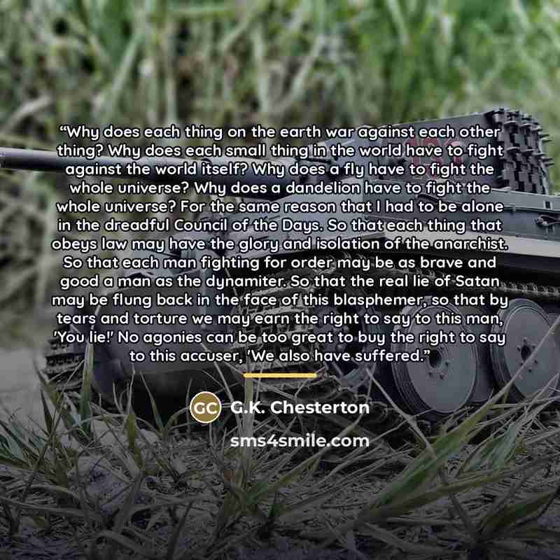 “Why does each thing on the earth war against each other thing? Why does each small thing in the world have to fight against the world itself? Why does a fly have to fight the whole universe? Why does a dandelion have to fight the whole universe? For the same reason that I had to be alone in the…” quote by G.K. Chesterton