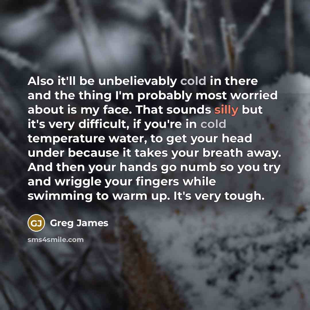 “Also it'll be unbelievably cold in there and the thing I'm probably most worried about is my face. That sounds silly but it's very difficult, if you're in cold temperature water, to get your head under because it takes your breath away. And then your hands go numb so you try and wriggle your…” quote by Greg James