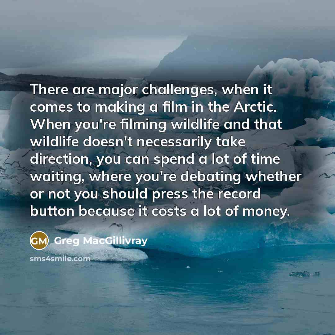 “There are major challenges, when it comes to making a film in the Arctic. When you're filming wildlife and that wildlife doesn't necessarily take direction, you can spend a lot of time waiting, where you're debating whether or not you should press the record button because it costs a lot of money.” quote by Greg MacGillivray