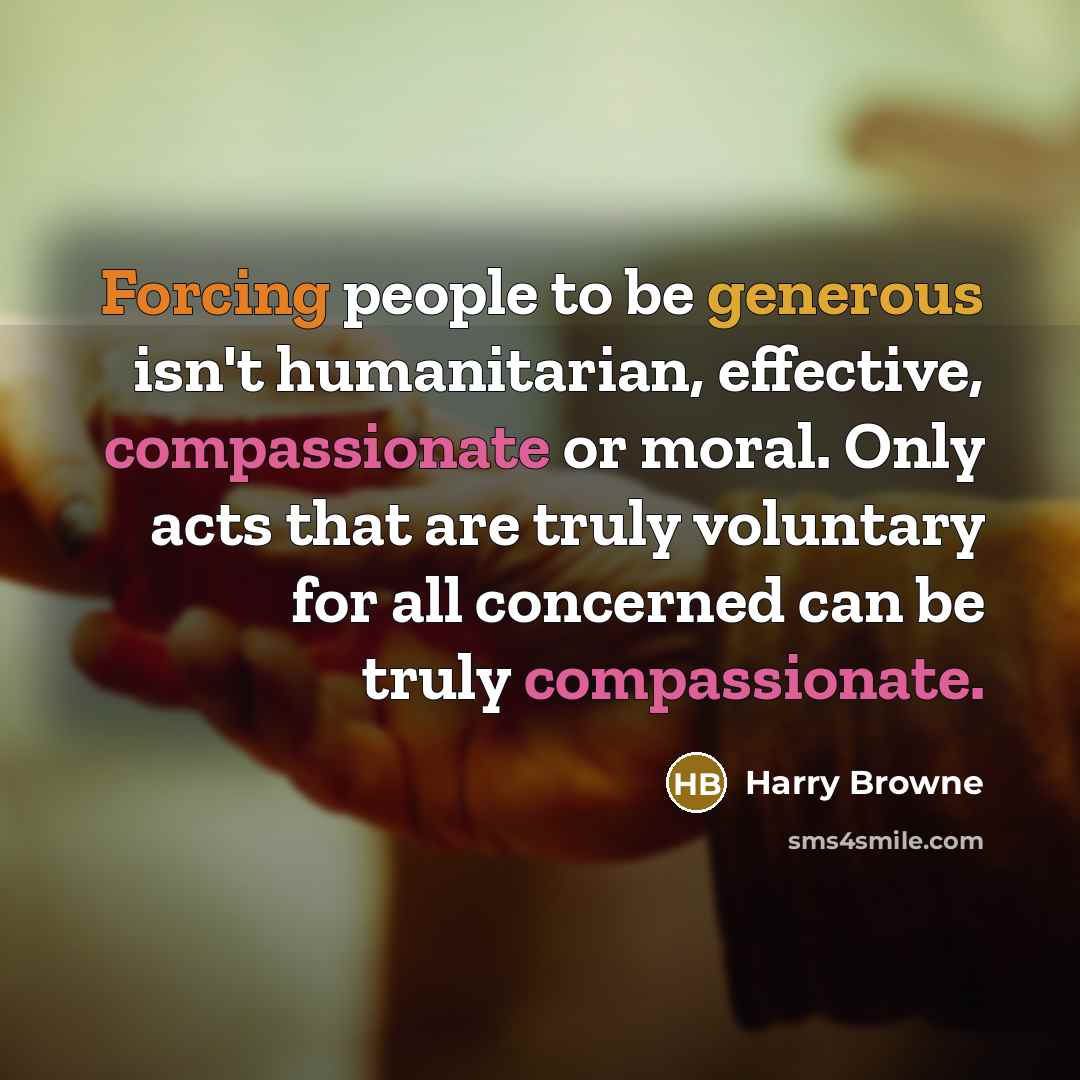 “Forcing people to be generous isn't humanitarian, effective, compassionate or moral. Only acts that are truly voluntary for all concerned can be truly compassionate.” quote by Harry Browne