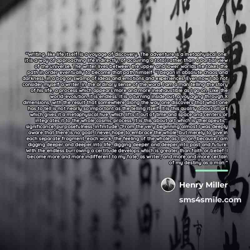 “Writing, like life itself, is a voyage of discovery. The adventure is a metaphysical one: it is a way of approaching life indirectly, of acquiring a total rather than a partial view of the universe. The writer lives between the upper and lower worlds: he takes the path in order eventually to…” quote by Henry Miller