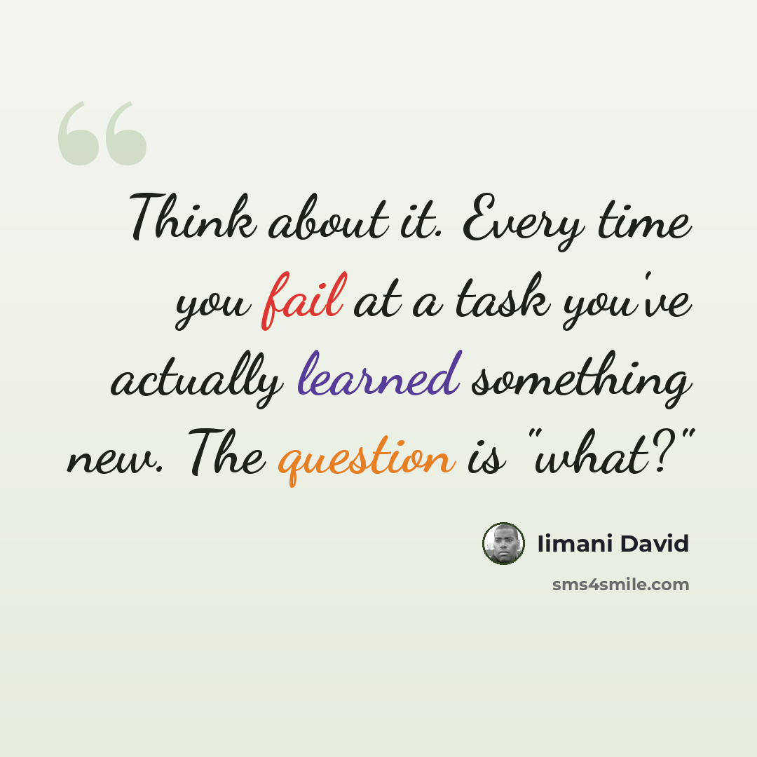 “Think about it. Every time you fail at a task you've actually learned something new. The question is "what?"” quote by Iimani David