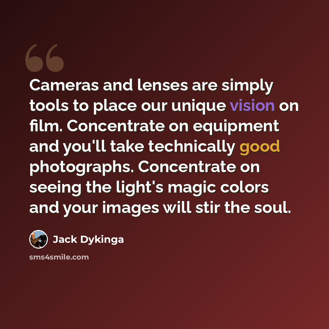 “Cameras and lenses are simply tools to place our unique vision on film. Concentrate on equipment and you'll take technically good photographs. Concentrate on seeing the light's magic colors and your images will stir the soul.” quote by Jack Dykinga