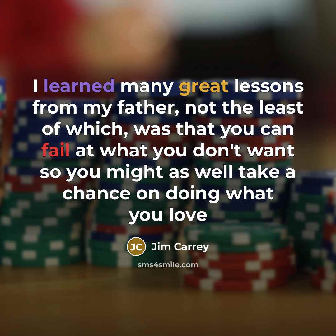 “I learned many great lessons from my father, not the least of which, was that you can fail at what you don't want so you might as well take a chance on doing what you love” quote by Jim Carrey