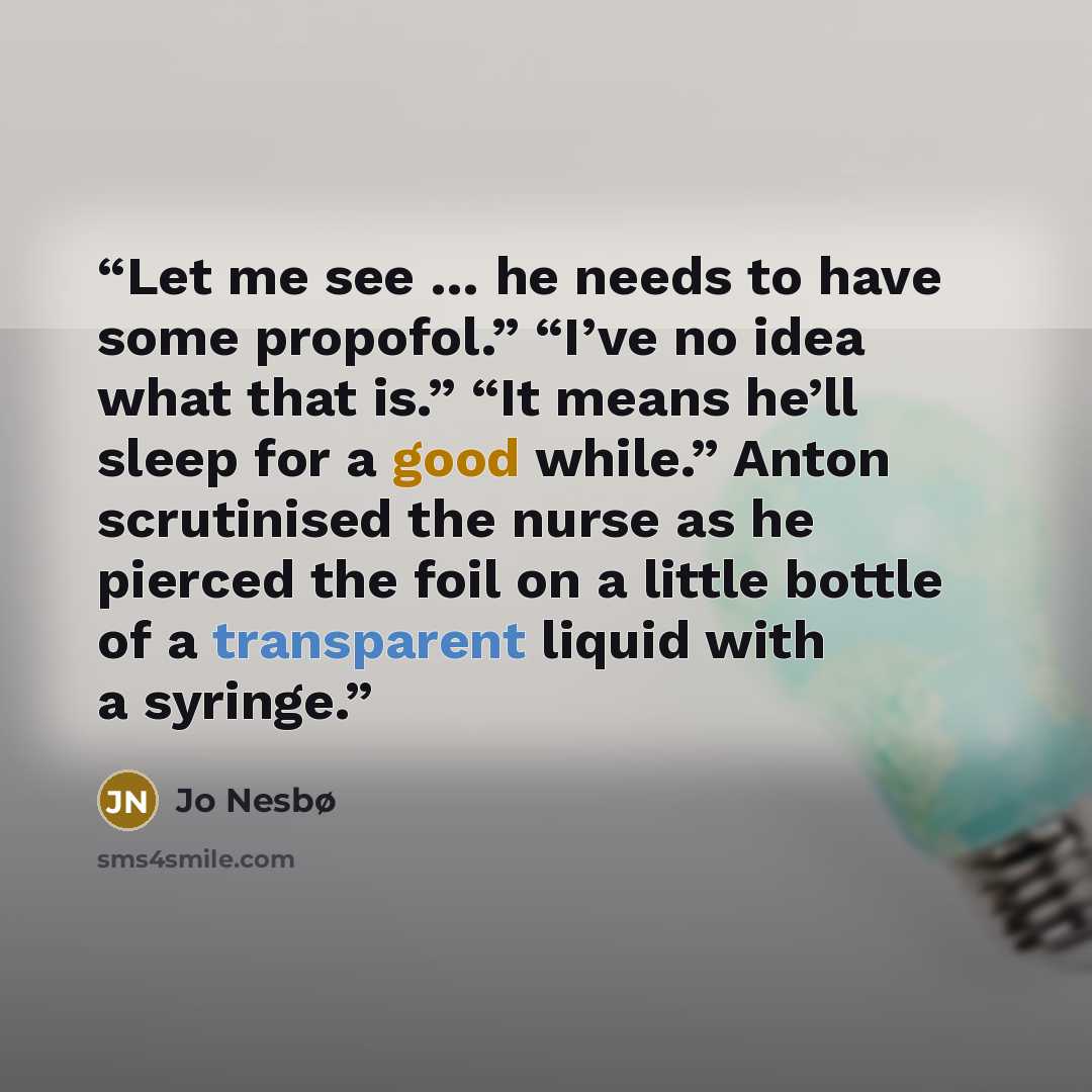 “Let me see … he needs to have some propofol.” “I’ve no idea what that is.” “It means he’ll sleep for a good while.” Anton scrutinised the nurse as he pierced the foil on a little bottle of a transparent liquid with a syringe.” quote by Jo Nesbø