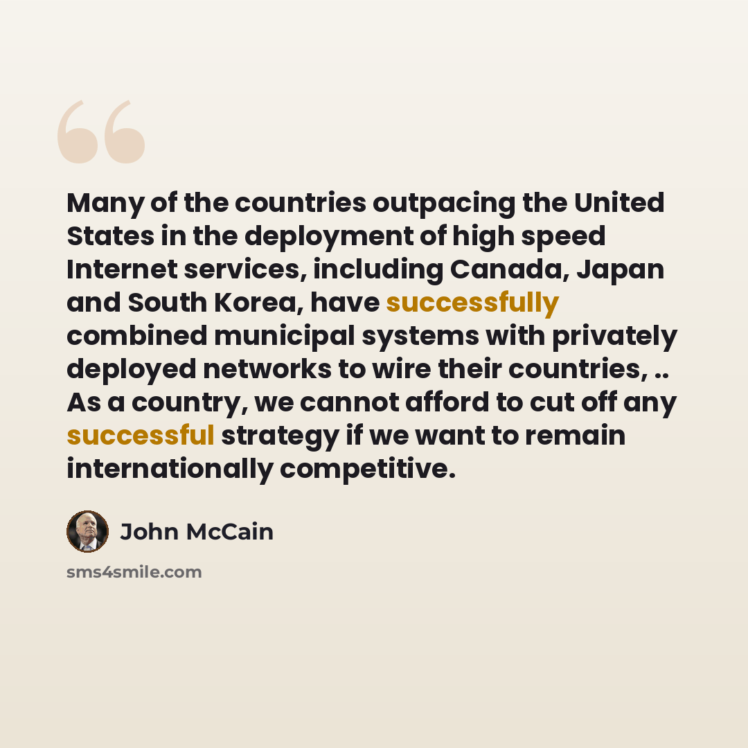 “Many of the countries outpacing the United States in the deployment of high speed Internet services, including Canada, Japan and South Korea, have successfully combined municipal systems with privately deployed networks to wire their countries, .. As a country, we cannot afford to cut off any…” quote by John McCain