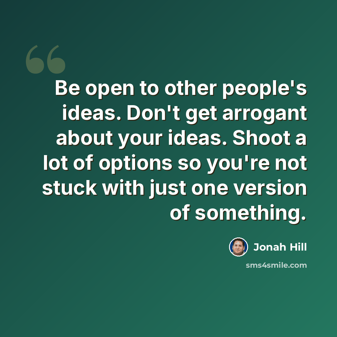 “Be open to other people's ideas. Don't get arrogant about your ideas. Shoot a lot of options so you're not stuck with just one version of something.” quote by Jonah Hill