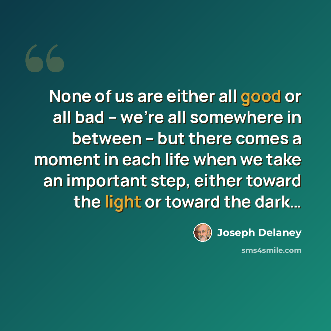 “None of us are either all good or all bad – we’re all somewhere in between – but there comes a moment in each life when we take an important step, either toward the light or toward the dark…” quote by Joseph Delaney
