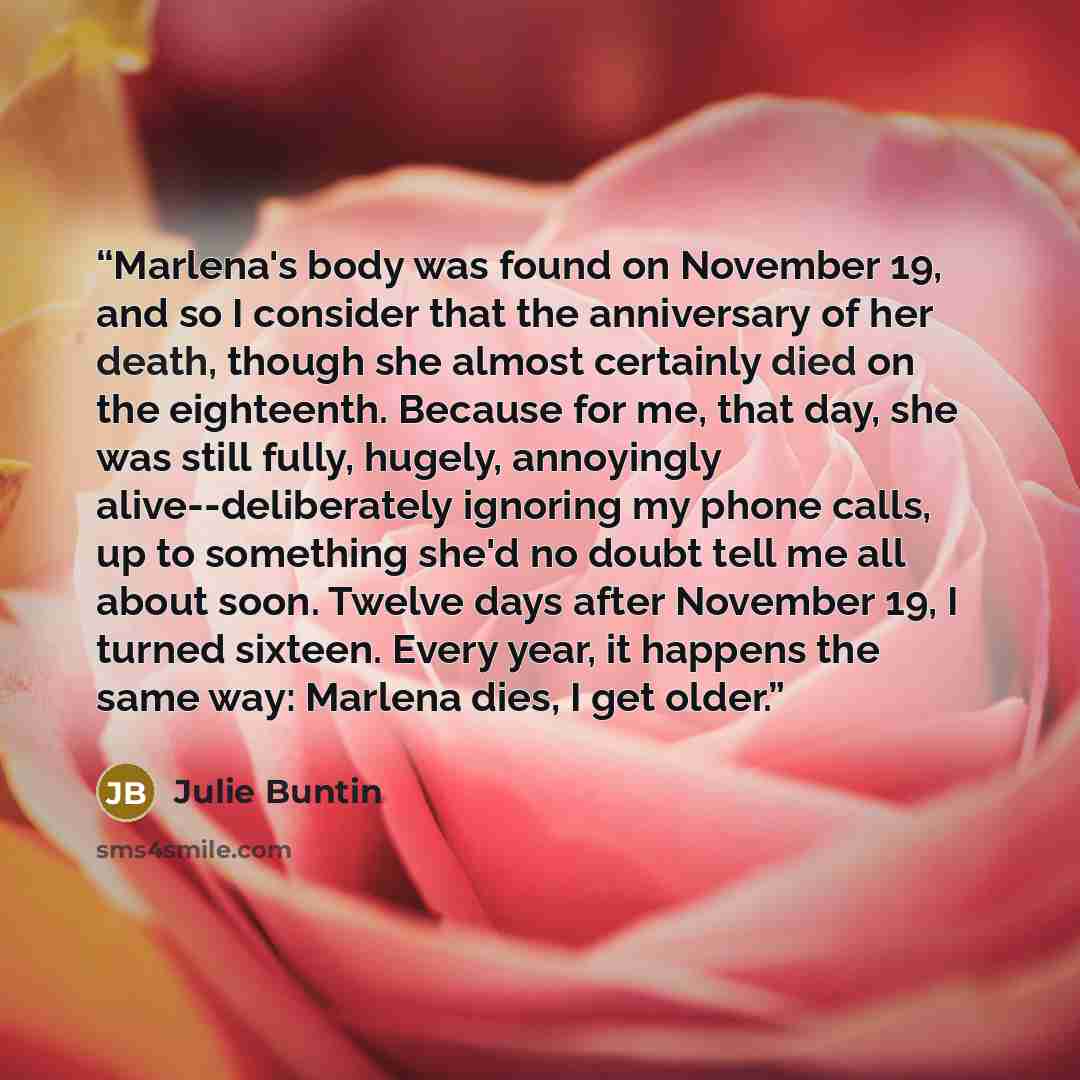 “Marlena's body was found on November 19, and so I consider that the anniversary of her death, though she almost certainly died on the eighteenth. Because for me, that day, she was still fully, hugely, annoyingly alive--deliberately ignoring my phone calls, up to something she'd no doubt tell me…” quote by Julie Buntin