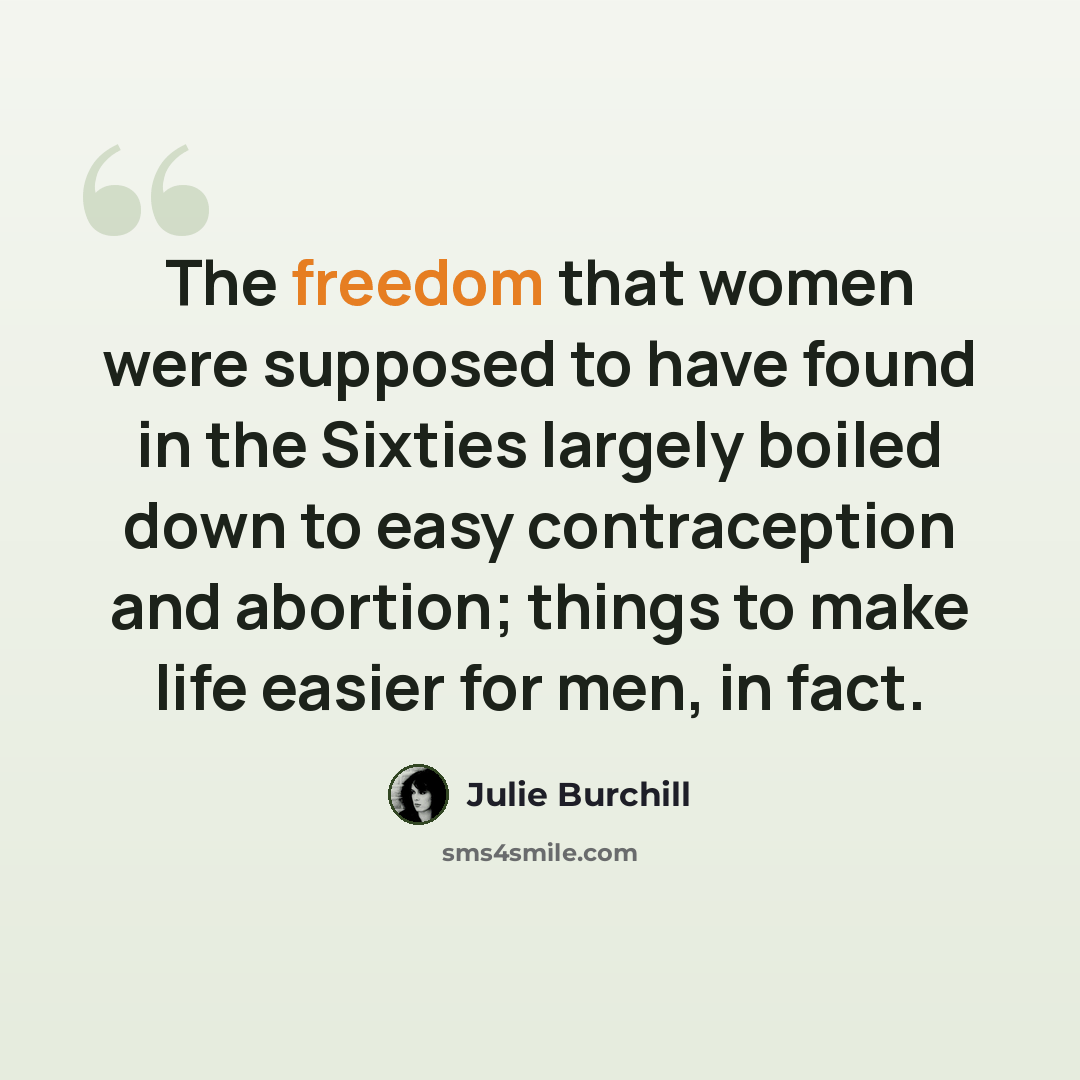 “The freedom that women were supposed to have found in the Sixties largely boiled down to easy contraception and abortion; things to make life easier for men, in fact.” quote by Julie Burchill