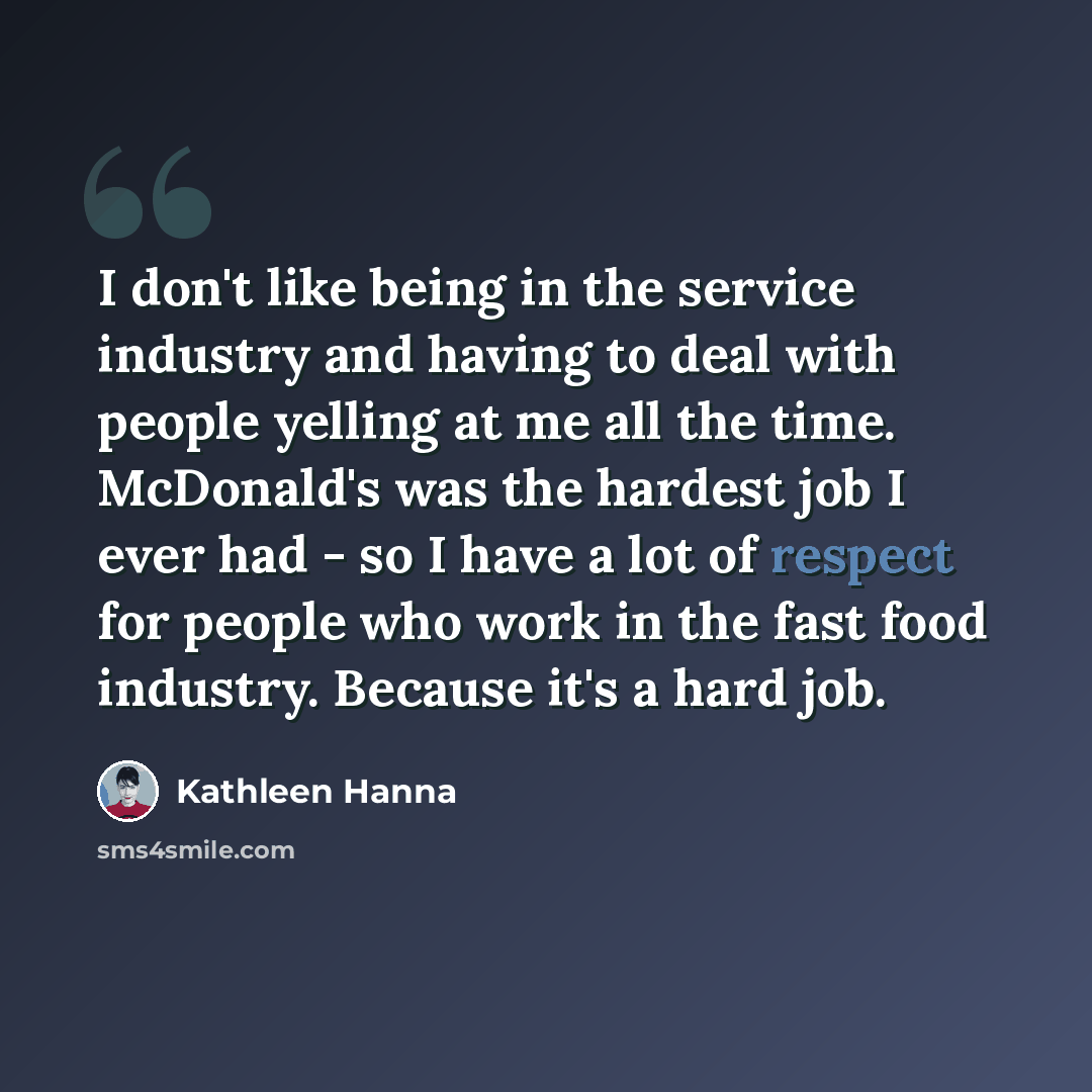 “I don't like being in the service industry and having to deal with people yelling at me all the time. McDonald's was the hardest job I ever had - so I have a lot of respect for people who work in the fast food industry. Because it's a hard job.” quote by Kathleen Hanna